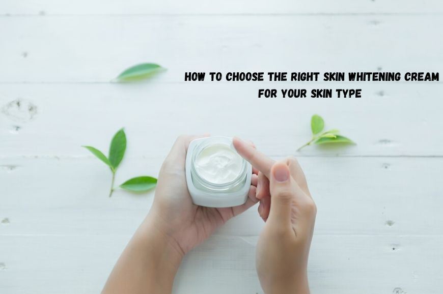 How to Choose the Right Skin Whitening Cream for Your Skin Type